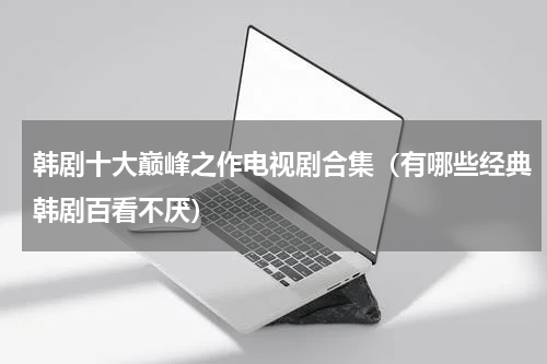 韩剧十大巅峰之作电视剧合集（有哪些经典韩剧百看不厌）