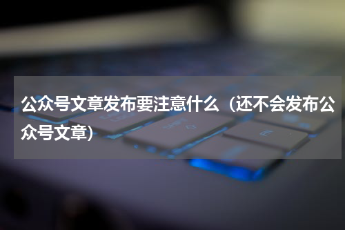 公众号文章发布要注意什么（还不会发布公众号文章）