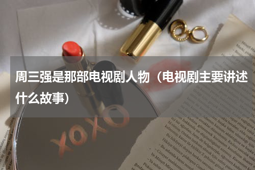 周三强是那部电视剧人物（电视剧主要讲述什么故事）