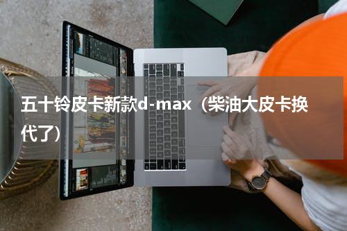 五十铃皮卡新款d-max（柴油大皮卡换代了）