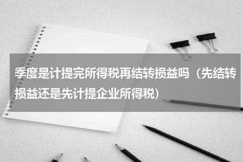 季度是计提完所得税再结转损益吗（先结转损益还是先计提企业所得税）