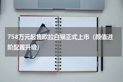 758万元起售欧拉白猫正式上市（颜值进阶配置升级）