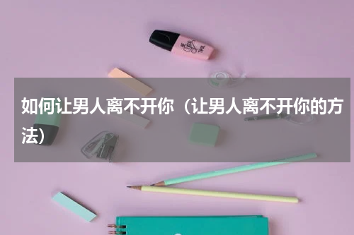 如何让男人离不开你（让男人离不开你的方法）
