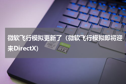 微软飞行模拟更新了（微软飞行模拟即将迎来DirectX）