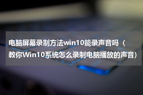 电脑屏幕录制方法win10能录声音吗（教你Win10系统怎么录制电脑播放的声音）