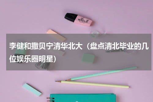 李健和撒贝宁清华北大（盘点清北毕业的几位娱乐圈明星）