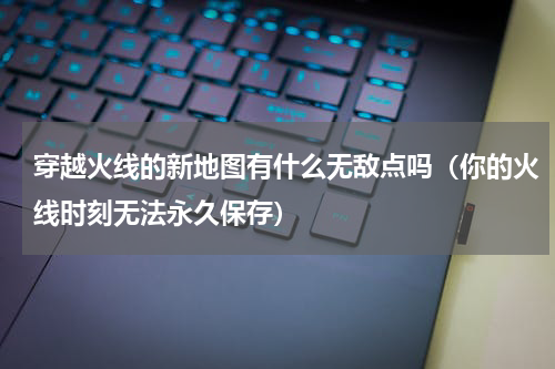 穿越火线的新地图有什么无敌点吗（你的火线时刻无法永久保存）