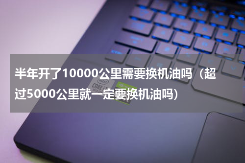半年开了10000公里需要换机油吗（超过5000公里就一定要换机油吗）