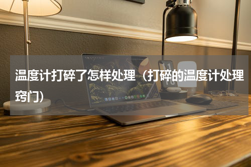 温度计打碎了怎样处理（打碎的温度计处理窍门）