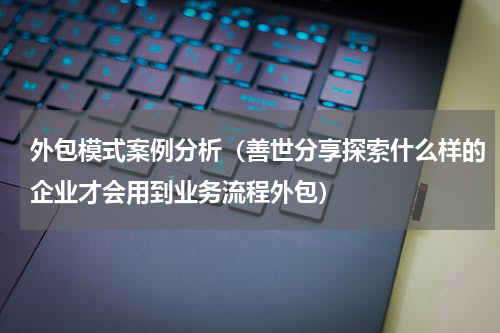 外包模式案例分析（善世分享探索什么样的企业才会用到业务流程外包）