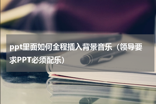ppt里面如何全程插入背景音乐（领导要求PPT必须配乐）