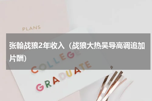 张翰战狼2年收入（战狼大热吴导高调追加片酬）