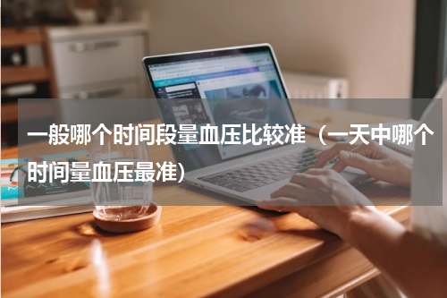 一般哪个时间段量血压比较准（一天中哪个时间量血压最准）