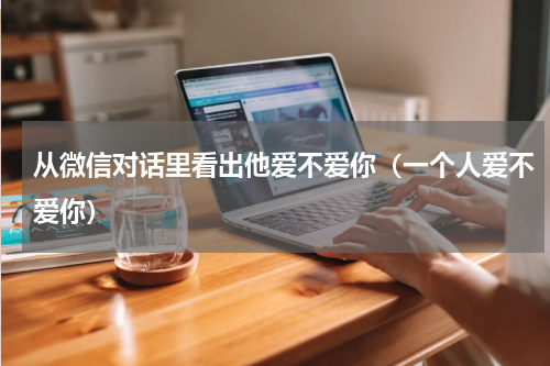 从微信对话里看出他爱不爱你（一个人爱不爱你）
