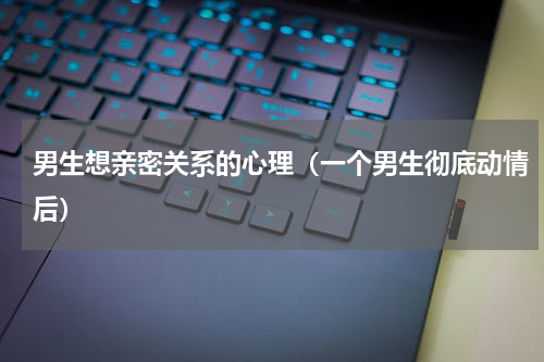 男生想亲密关系的心理（一个男生彻底动情后）