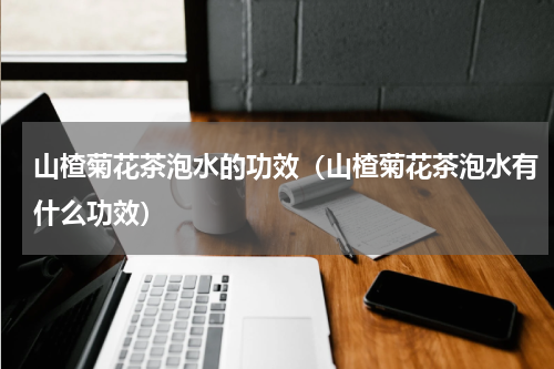 山楂菊花茶泡水的功效（山楂菊花茶泡水有什么功效）