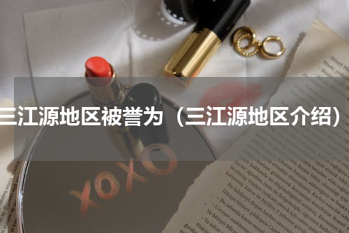 三江源地区被誉为（三江源地区介绍）