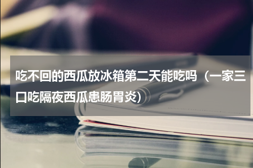 吃不回的西瓜放冰箱第二天能吃吗（一家三口吃隔夜西瓜患肠胃炎）