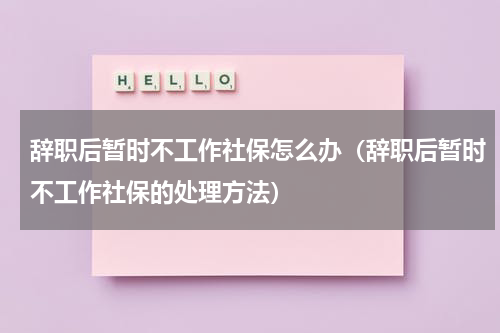 辞职后暂时不工作社保怎么办（辞职后暂时不工作社保的处理方法）
