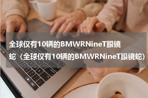 全球仅有10辆的BMWRNineT眼镜蛇（全球仅有10辆的BMWRNineT眼镜蛇）