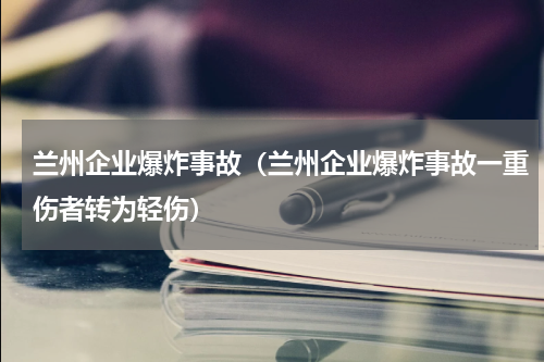 兰州企业爆炸事故（兰州企业爆炸事故一重伤者转为轻伤）