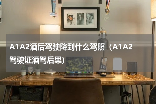 A1A2酒后驾驶降到什么驾照（A1A2驾驶证酒驾后果）