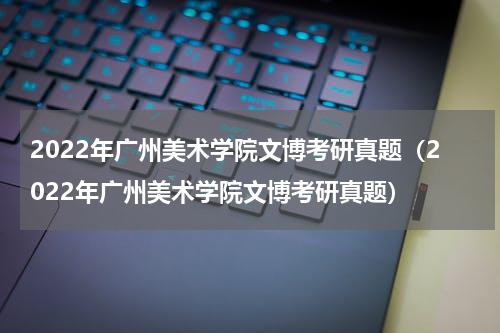 2022年广州美术学院文博考研真题（2022年广州美术学院文博考研真题）