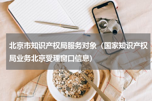 北京市知识产权局服务对象（国家知识产权局业务北京受理窗口信息）