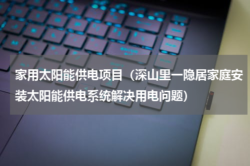 家用太阳能供电项目（深山里一隐居家庭安装太阳能供电系统解决用电问题）