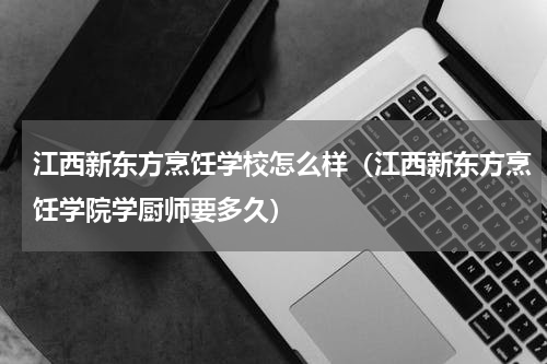 江西新东方烹饪学校怎么样（江西新东方烹饪学院学厨师要多久）