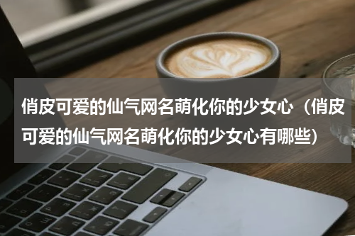 俏皮可爱的仙气网名萌化你的少女心（俏皮可爱的仙气网名萌化你的少女心有哪些）