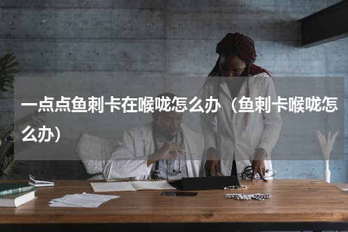一点点鱼刺卡在喉咙怎么办（鱼刺卡喉咙怎么办）
