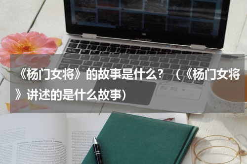 《杨门女将》的故事是什么？（《杨门女将》讲述的是什么故事）