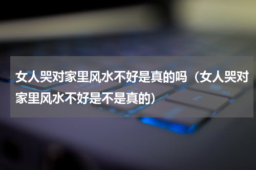 女人哭对家里风水不好是真的吗（女人哭对家里风水不好是不是真的）