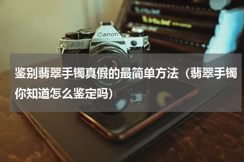 鉴别翡翠手镯真假的最简单方法（翡翠手镯你知道怎么鉴定吗）