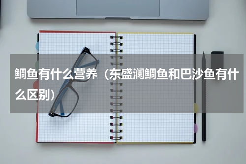 鲷鱼有什么营养（东盛澜鲷鱼和巴沙鱼有什么区别）