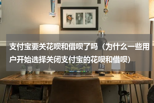 支付宝要关花呗和借呗了吗（为什么一些用户开始选择关闭支付宝的花呗和借呗）