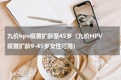 九价hpv疫苗扩龄至45岁（九价HPV疫苗扩龄9-45岁女性可用）