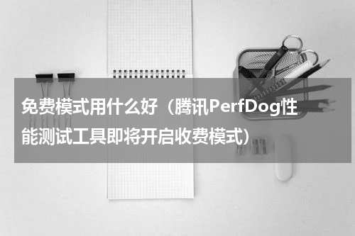免费模式用什么好（腾讯PerfDog性能测试工具即将开启收费模式）