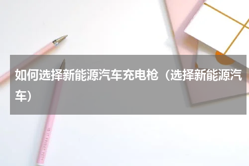 如何选择新能源汽车充电枪（选择新能源汽车）