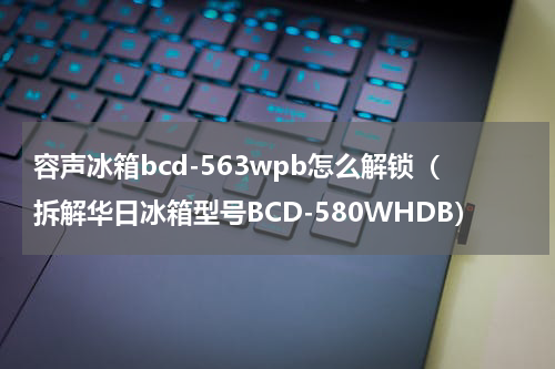 容声冰箱bcd-563wpb怎么解锁（拆解华日冰箱型号BCD-580WHDB）