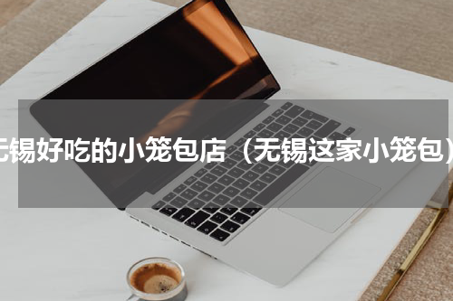 无锡好吃的小笼包店（无锡这家小笼包）