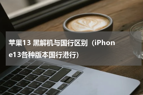 苹果13 黑解机与国行区别（iPhone13各种版本国行港行）