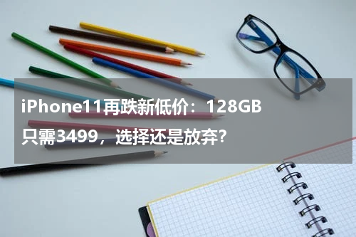 iPhone11再跌新低价：128GB只需3499，选择还是放弃？