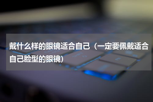 戴什么样的眼镜适合自己（一定要佩戴适合自己脸型的眼镜）