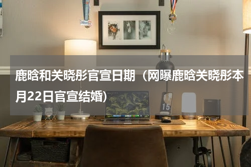 鹿晗和关晓彤官宣日期（网曝鹿晗关晓彤本月22日官宣结婚）