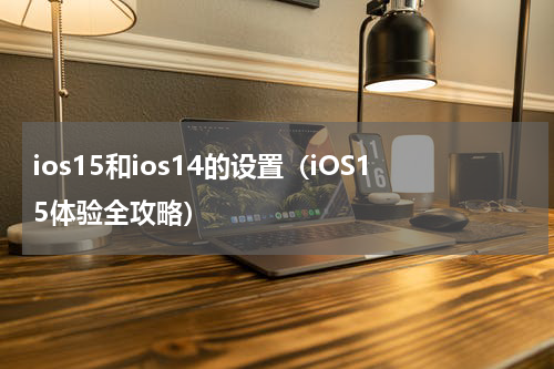 ios15和ios14的设置（iOS15体验全攻略）