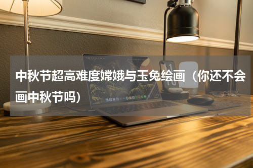 中秋节超高难度嫦娥与玉兔绘画（你还不会画中秋节吗）