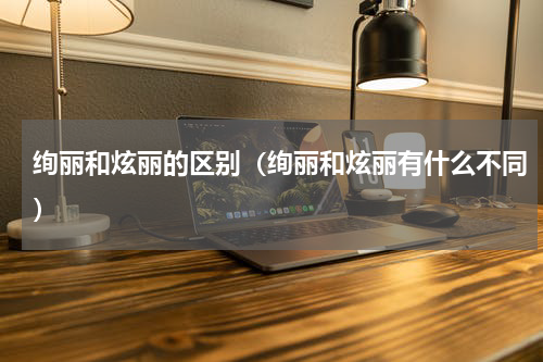 绚丽和炫丽的区别（绚丽和炫丽有什么不同）