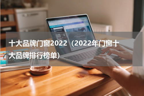 十大品牌门窗2022（2022年门窗十大品牌排行榜单）